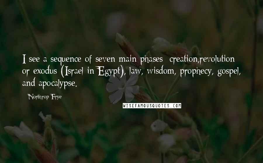 Northrop Frye Quotes: I see a sequence of seven main phases: creation,revolution or exodus (Israel in Egypt), law, wisdom, prophecy, gospel, and apocalypse.