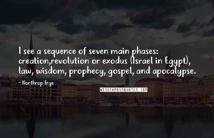 Northrop Frye Quotes: I see a sequence of seven main phases: creation,revolution or exodus (Israel in Egypt), law, wisdom, prophecy, gospel, and apocalypse.