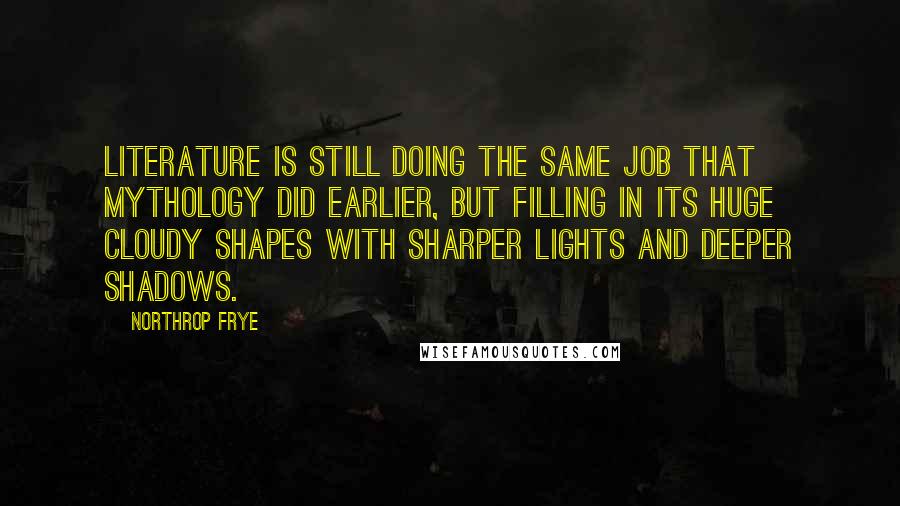 Northrop Frye Quotes: Literature is still doing the same job that mythology did earlier, but filling in its huge cloudy shapes with sharper lights and deeper shadows.