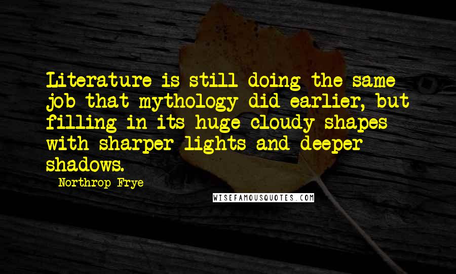 Northrop Frye Quotes: Literature is still doing the same job that mythology did earlier, but filling in its huge cloudy shapes with sharper lights and deeper shadows.