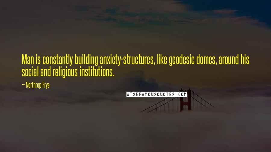 Northrop Frye Quotes: Man is constantly building anxiety-structures, like geodesic domes, around his social and religious institutions.