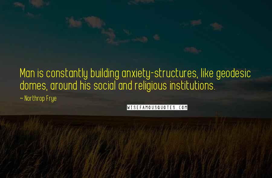 Northrop Frye Quotes: Man is constantly building anxiety-structures, like geodesic domes, around his social and religious institutions.