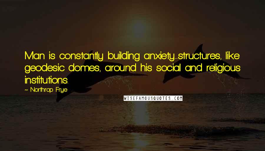 Northrop Frye Quotes: Man is constantly building anxiety-structures, like geodesic domes, around his social and religious institutions.