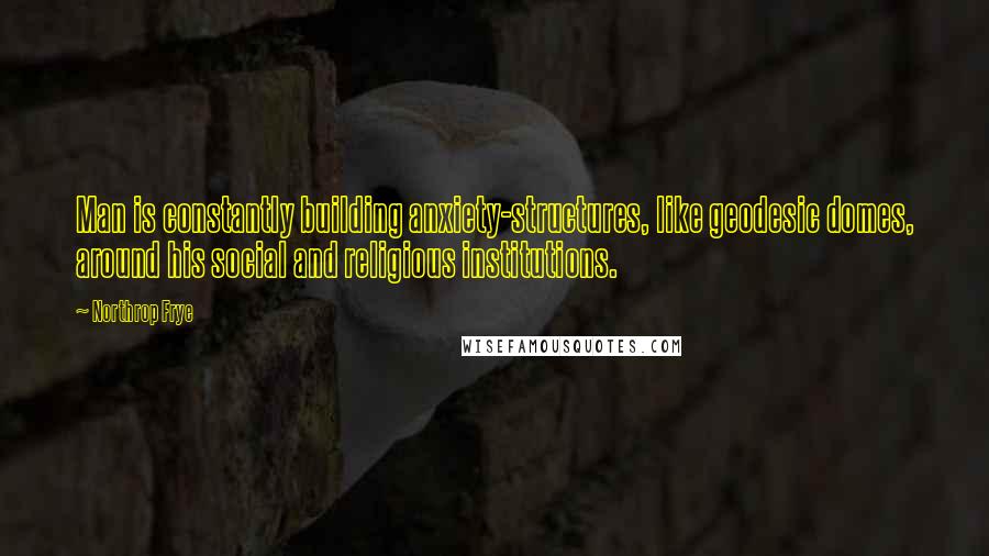 Northrop Frye Quotes: Man is constantly building anxiety-structures, like geodesic domes, around his social and religious institutions.