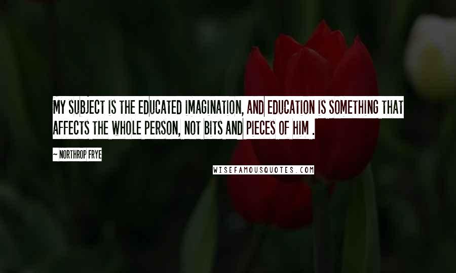 Northrop Frye Quotes: My subject is the educated imagination, and education is something that affects the whole person, not bits and pieces of him .