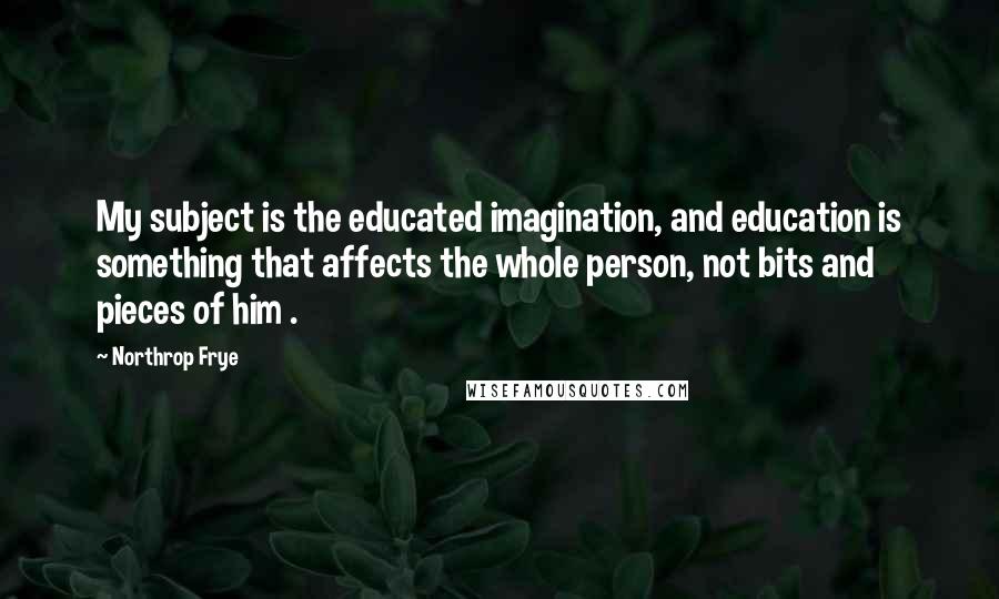 Northrop Frye Quotes: My subject is the educated imagination, and education is something that affects the whole person, not bits and pieces of him .