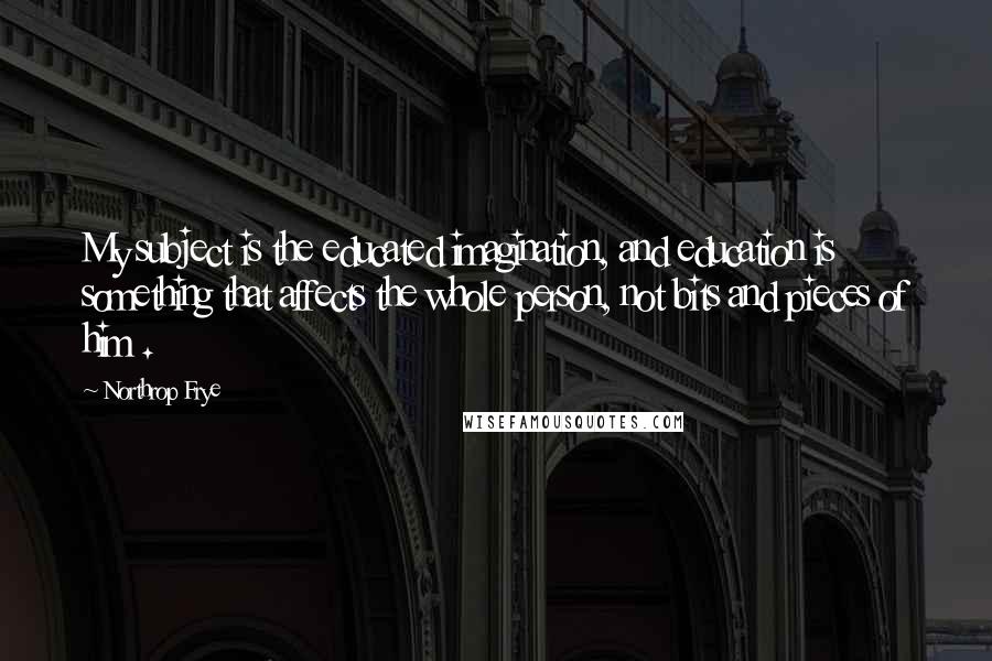 Northrop Frye Quotes: My subject is the educated imagination, and education is something that affects the whole person, not bits and pieces of him .