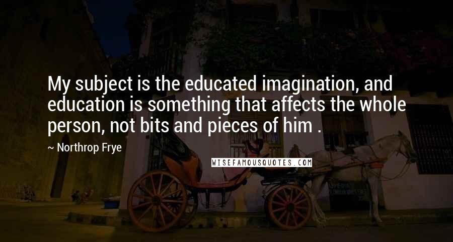 Northrop Frye Quotes: My subject is the educated imagination, and education is something that affects the whole person, not bits and pieces of him .