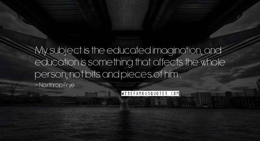 Northrop Frye Quotes: My subject is the educated imagination, and education is something that affects the whole person, not bits and pieces of him .