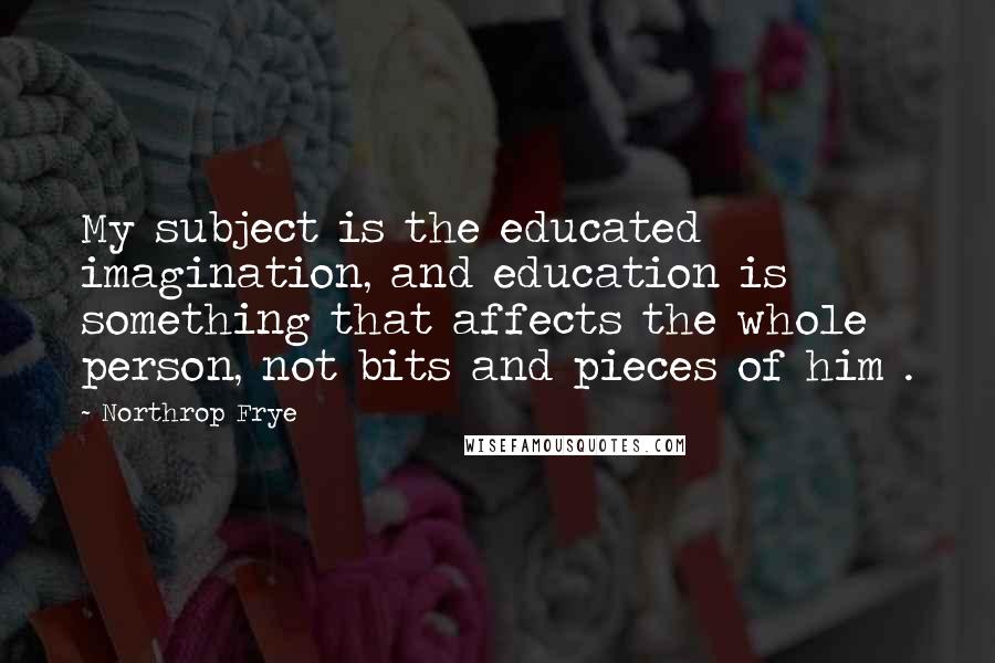 Northrop Frye Quotes: My subject is the educated imagination, and education is something that affects the whole person, not bits and pieces of him .