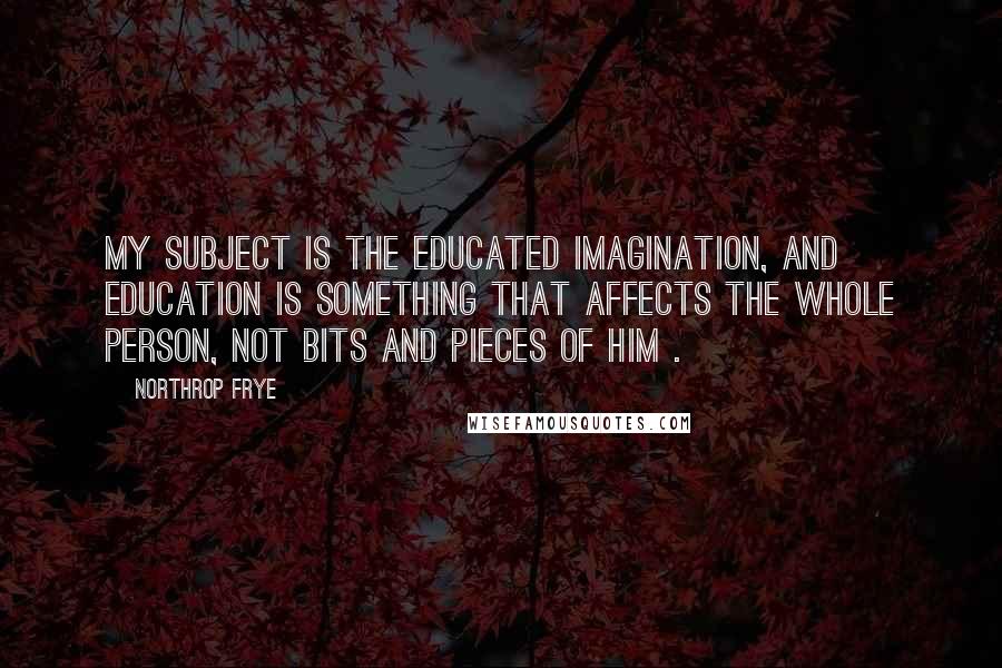 Northrop Frye Quotes: My subject is the educated imagination, and education is something that affects the whole person, not bits and pieces of him .