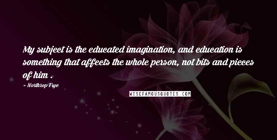 Northrop Frye Quotes: My subject is the educated imagination, and education is something that affects the whole person, not bits and pieces of him .