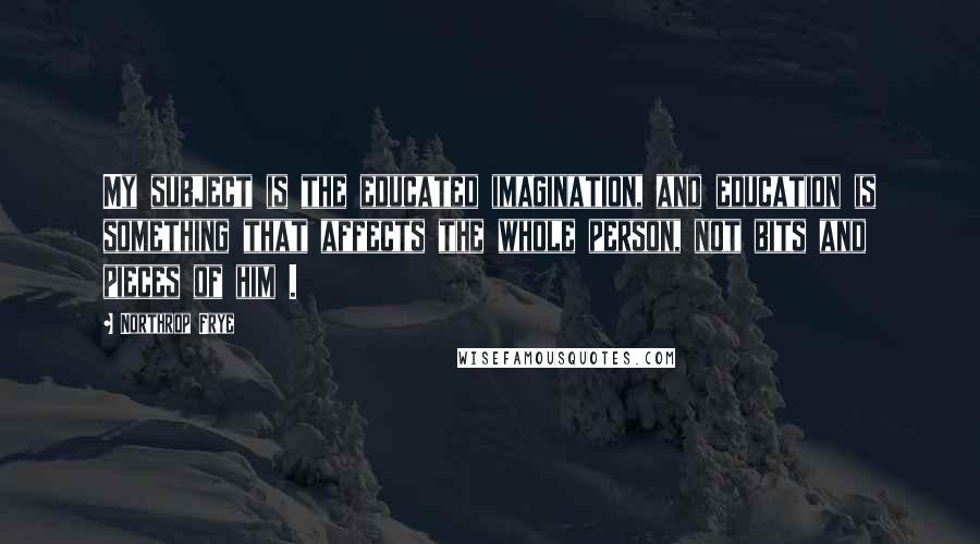 Northrop Frye Quotes: My subject is the educated imagination, and education is something that affects the whole person, not bits and pieces of him .