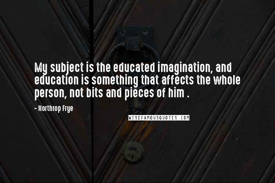 Northrop Frye Quotes: My subject is the educated imagination, and education is something that affects the whole person, not bits and pieces of him .