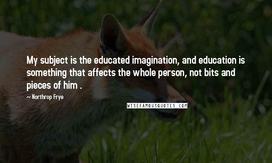 Northrop Frye Quotes: My subject is the educated imagination, and education is something that affects the whole person, not bits and pieces of him .