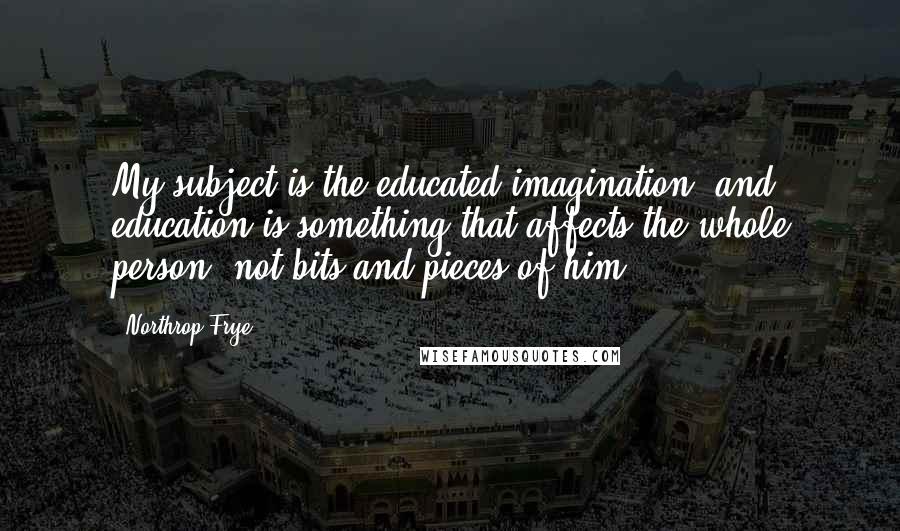 Northrop Frye Quotes: My subject is the educated imagination, and education is something that affects the whole person, not bits and pieces of him .