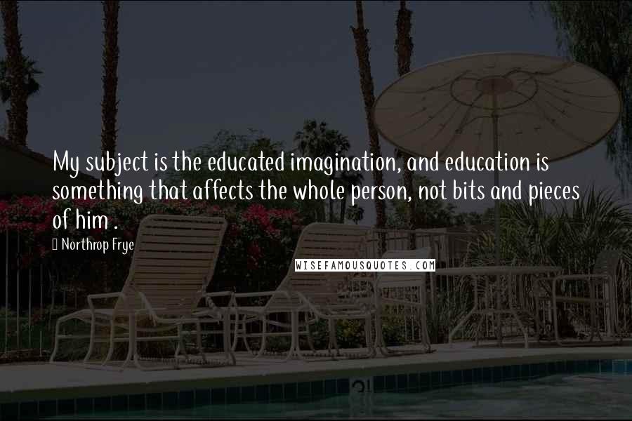 Northrop Frye Quotes: My subject is the educated imagination, and education is something that affects the whole person, not bits and pieces of him .