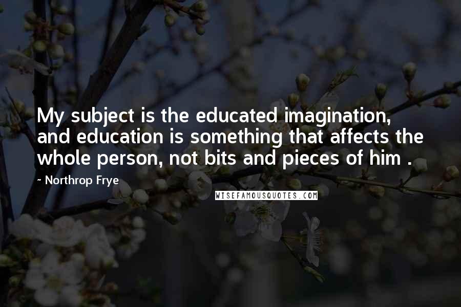 Northrop Frye Quotes: My subject is the educated imagination, and education is something that affects the whole person, not bits and pieces of him .