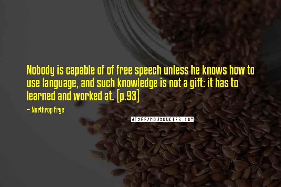 Northrop Frye Quotes: Nobody is capable of of free speech unless he knows how to use language, and such knowledge is not a gift: it has to learned and worked at. [p.93]