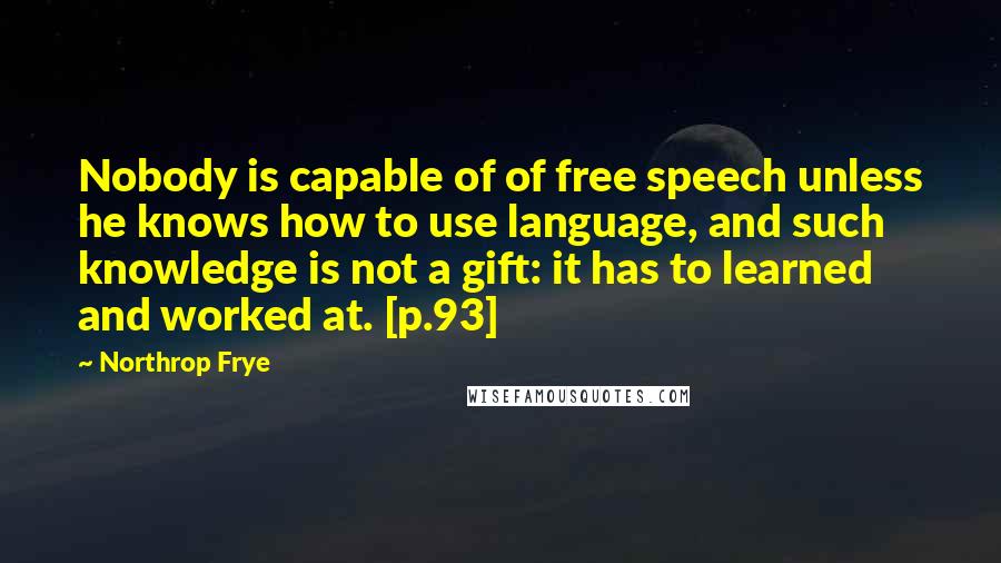 Northrop Frye Quotes: Nobody is capable of of free speech unless he knows how to use language, and such knowledge is not a gift: it has to learned and worked at. [p.93]