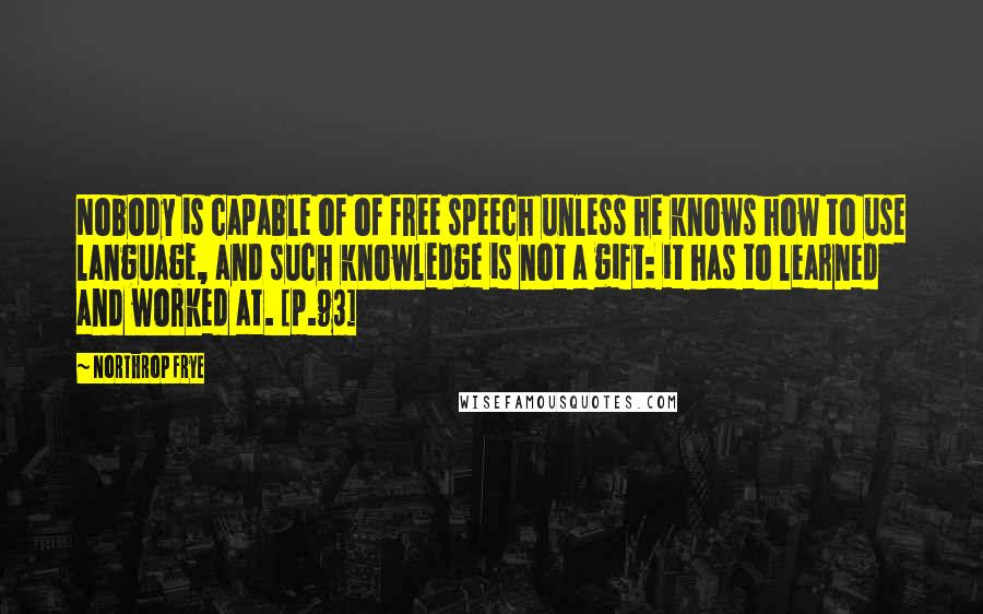 Northrop Frye Quotes: Nobody is capable of of free speech unless he knows how to use language, and such knowledge is not a gift: it has to learned and worked at. [p.93]