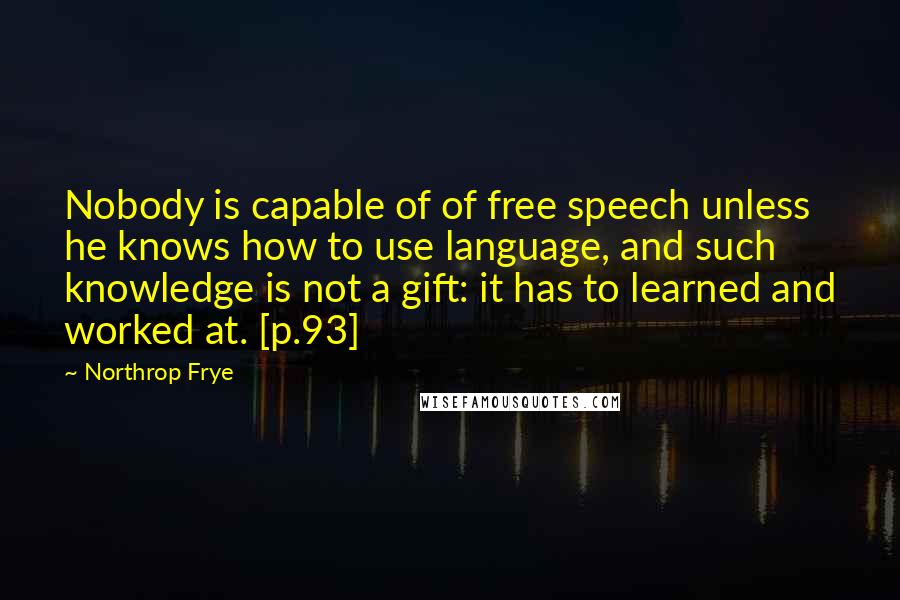 Northrop Frye Quotes: Nobody is capable of of free speech unless he knows how to use language, and such knowledge is not a gift: it has to learned and worked at. [p.93]