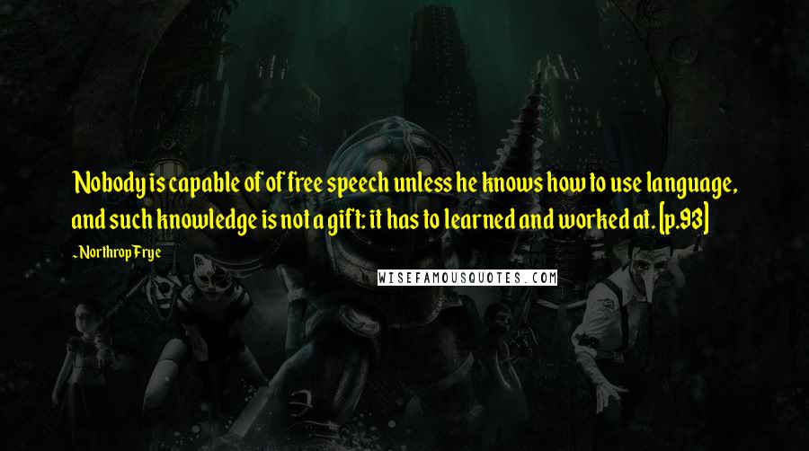 Northrop Frye Quotes: Nobody is capable of of free speech unless he knows how to use language, and such knowledge is not a gift: it has to learned and worked at. [p.93]