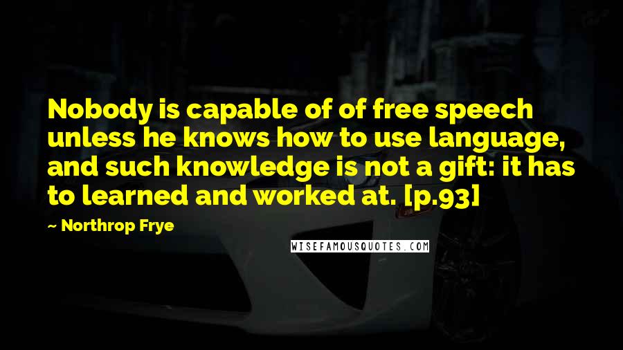 Northrop Frye Quotes: Nobody is capable of of free speech unless he knows how to use language, and such knowledge is not a gift: it has to learned and worked at. [p.93]