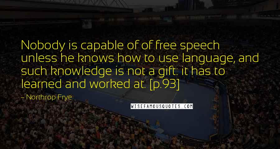 Northrop Frye Quotes: Nobody is capable of of free speech unless he knows how to use language, and such knowledge is not a gift: it has to learned and worked at. [p.93]