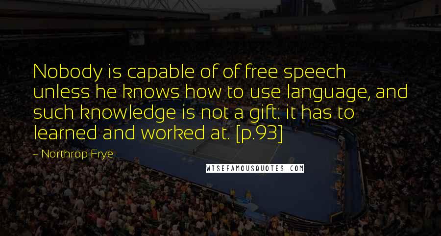 Northrop Frye Quotes: Nobody is capable of of free speech unless he knows how to use language, and such knowledge is not a gift: it has to learned and worked at. [p.93]