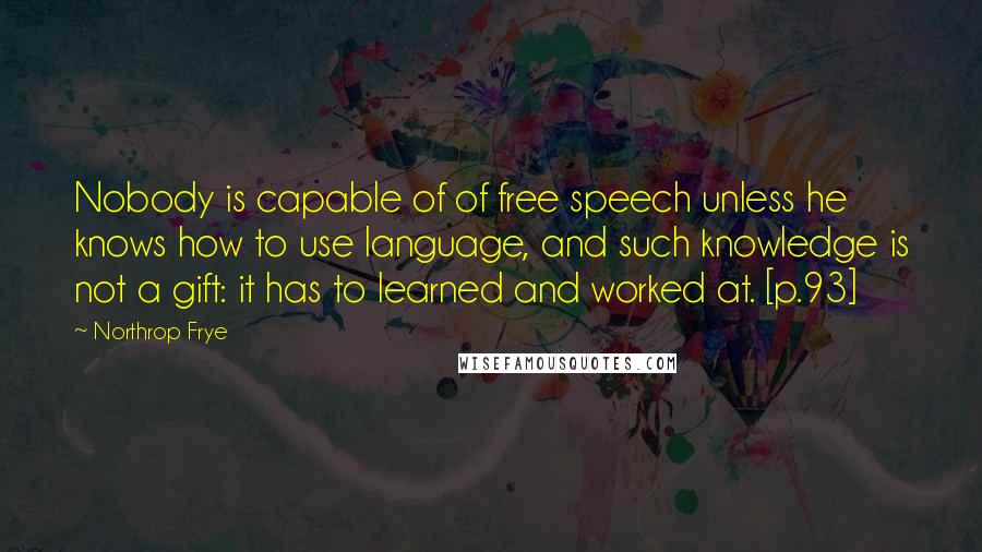 Northrop Frye Quotes: Nobody is capable of of free speech unless he knows how to use language, and such knowledge is not a gift: it has to learned and worked at. [p.93]