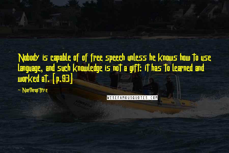 Northrop Frye Quotes: Nobody is capable of of free speech unless he knows how to use language, and such knowledge is not a gift: it has to learned and worked at. [p.93]