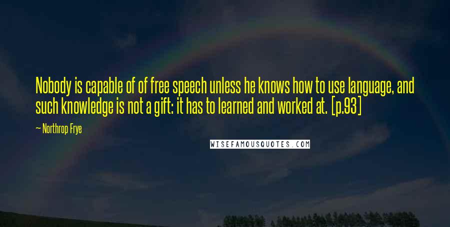 Northrop Frye Quotes: Nobody is capable of of free speech unless he knows how to use language, and such knowledge is not a gift: it has to learned and worked at. [p.93]