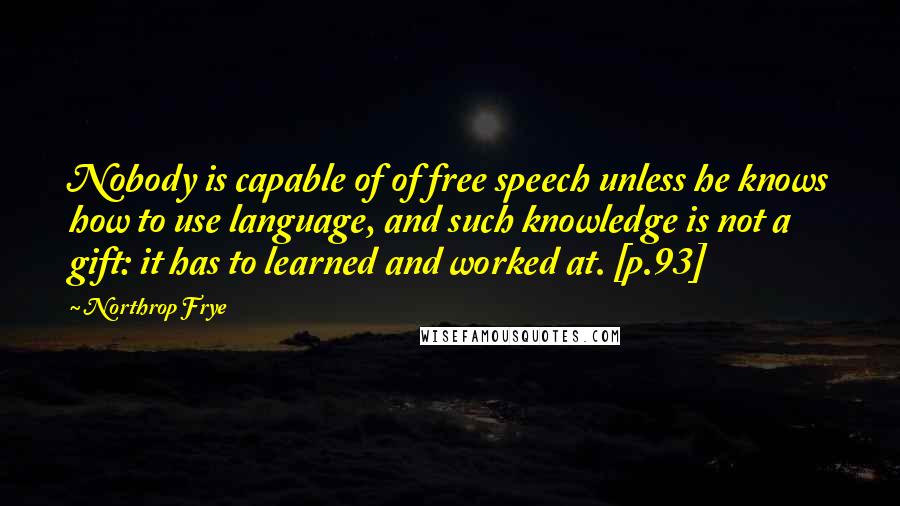 Northrop Frye Quotes: Nobody is capable of of free speech unless he knows how to use language, and such knowledge is not a gift: it has to learned and worked at. [p.93]