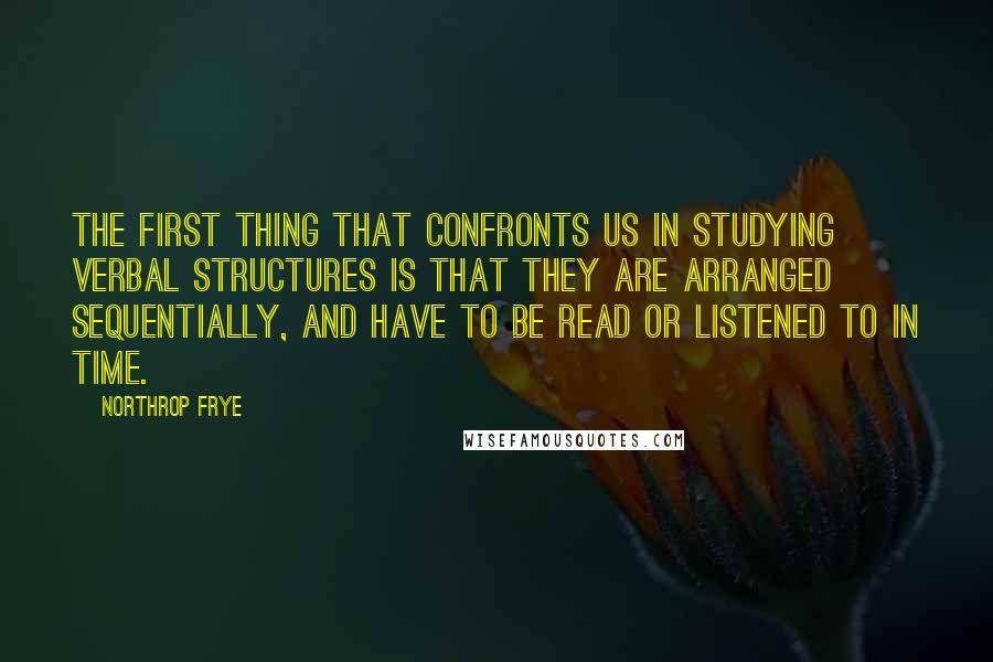 Northrop Frye Quotes: The first thing that confronts us in studying verbal structures is that they are arranged sequentially, and have to be read or listened to in time.