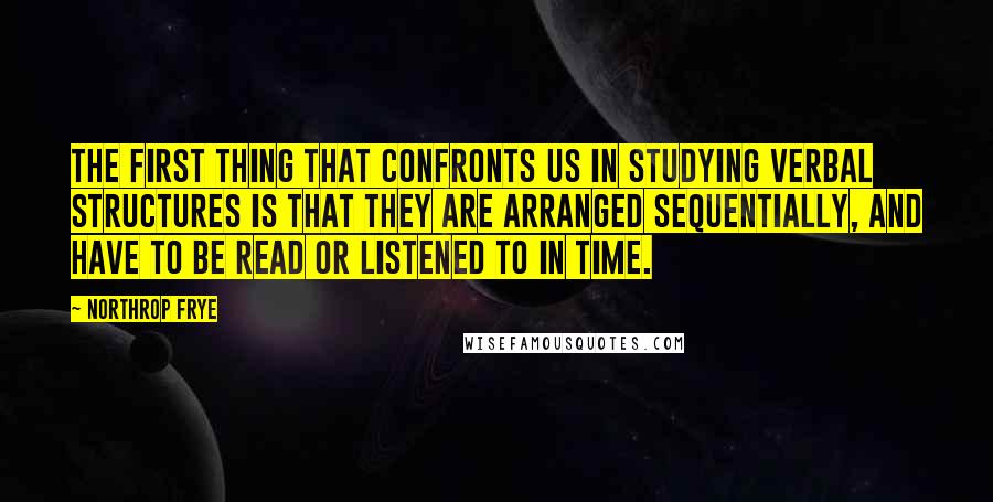 Northrop Frye Quotes: The first thing that confronts us in studying verbal structures is that they are arranged sequentially, and have to be read or listened to in time.