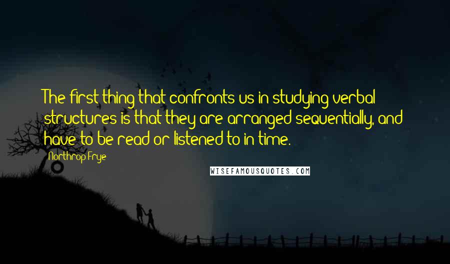 Northrop Frye Quotes: The first thing that confronts us in studying verbal structures is that they are arranged sequentially, and have to be read or listened to in time.