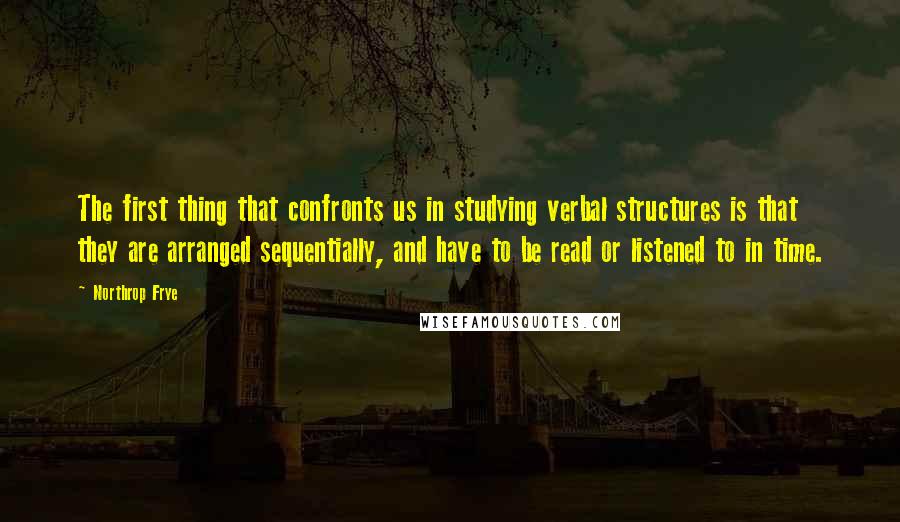 Northrop Frye Quotes: The first thing that confronts us in studying verbal structures is that they are arranged sequentially, and have to be read or listened to in time.