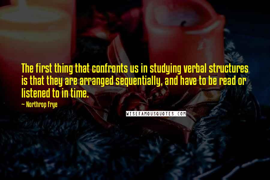 Northrop Frye Quotes: The first thing that confronts us in studying verbal structures is that they are arranged sequentially, and have to be read or listened to in time.