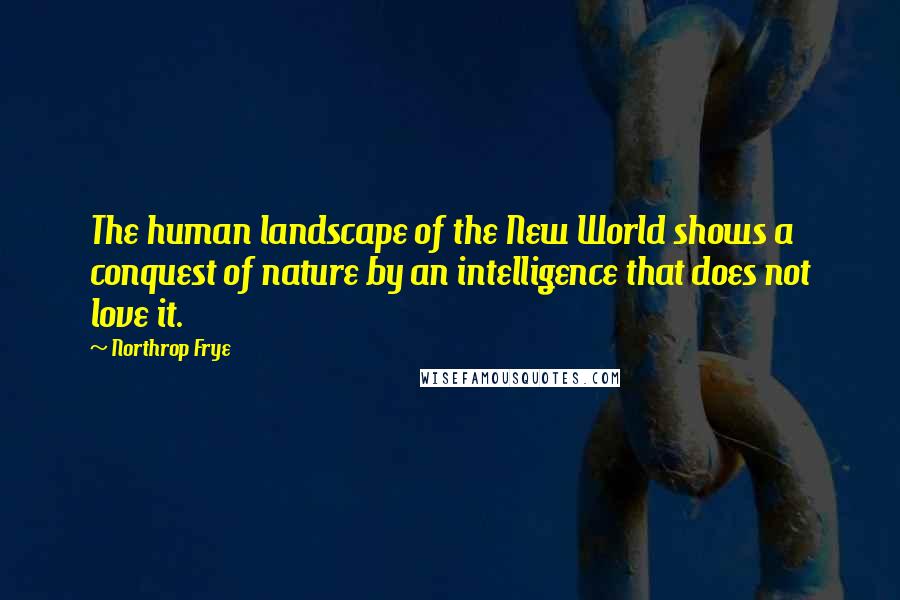 Northrop Frye Quotes: The human landscape of the New World shows a conquest of nature by an intelligence that does not love it.