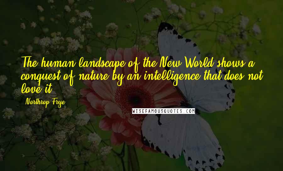 Northrop Frye Quotes: The human landscape of the New World shows a conquest of nature by an intelligence that does not love it.