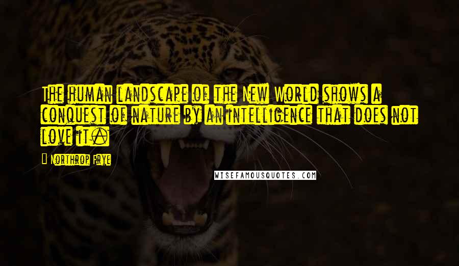 Northrop Frye Quotes: The human landscape of the New World shows a conquest of nature by an intelligence that does not love it.