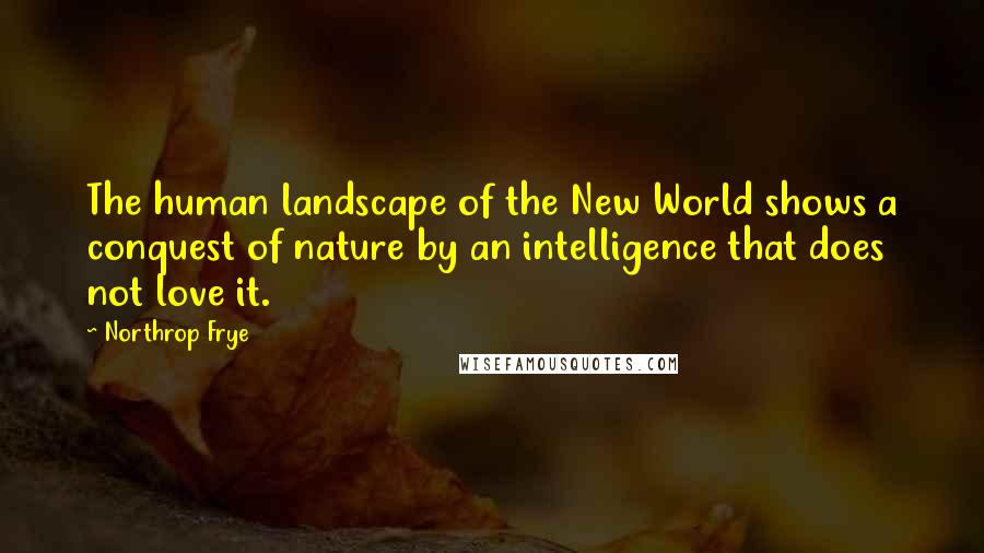 Northrop Frye Quotes: The human landscape of the New World shows a conquest of nature by an intelligence that does not love it.