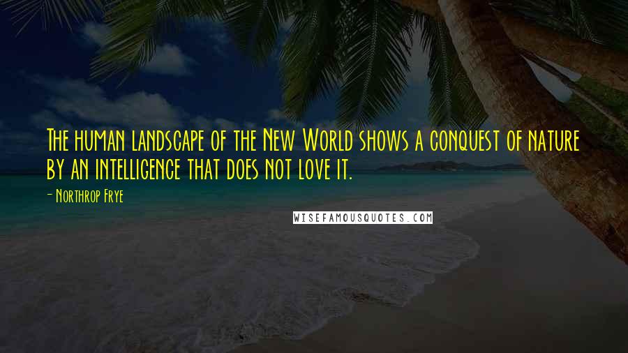 Northrop Frye Quotes: The human landscape of the New World shows a conquest of nature by an intelligence that does not love it.