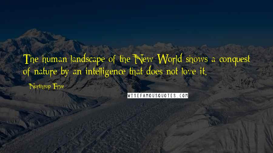 Northrop Frye Quotes: The human landscape of the New World shows a conquest of nature by an intelligence that does not love it.