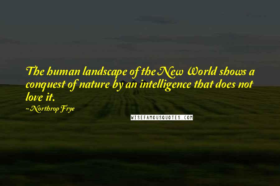 Northrop Frye Quotes: The human landscape of the New World shows a conquest of nature by an intelligence that does not love it.