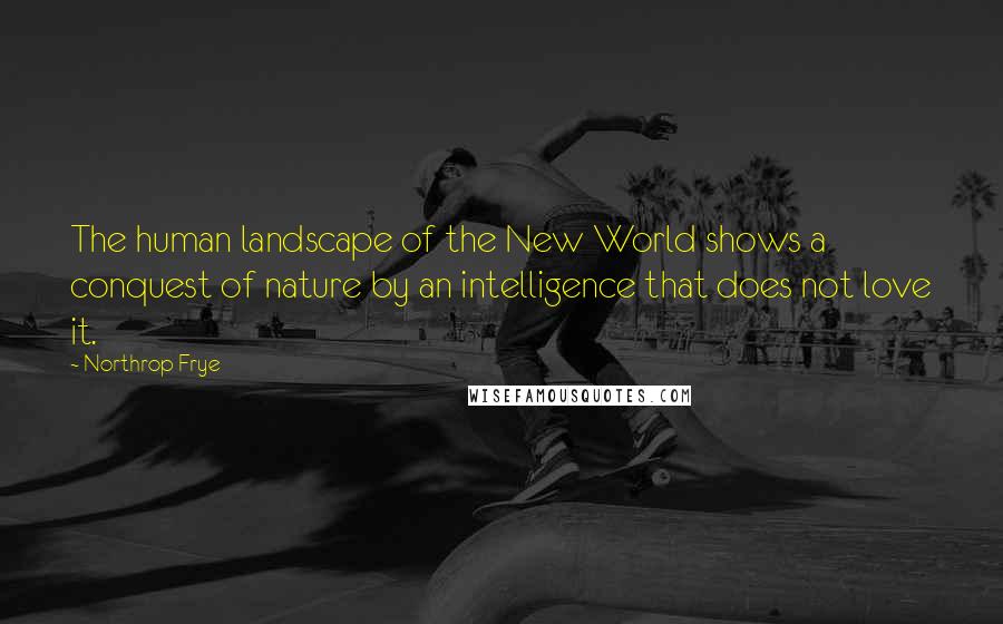 Northrop Frye Quotes: The human landscape of the New World shows a conquest of nature by an intelligence that does not love it.