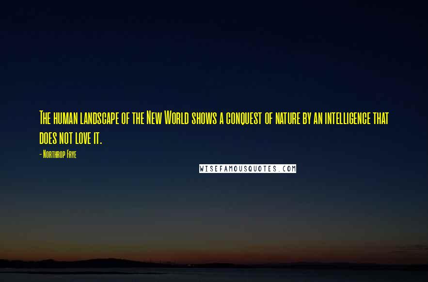 Northrop Frye Quotes: The human landscape of the New World shows a conquest of nature by an intelligence that does not love it.