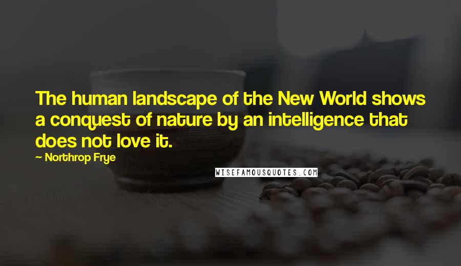 Northrop Frye Quotes: The human landscape of the New World shows a conquest of nature by an intelligence that does not love it.