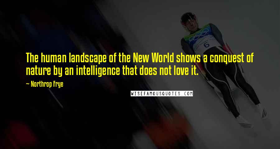 Northrop Frye Quotes: The human landscape of the New World shows a conquest of nature by an intelligence that does not love it.